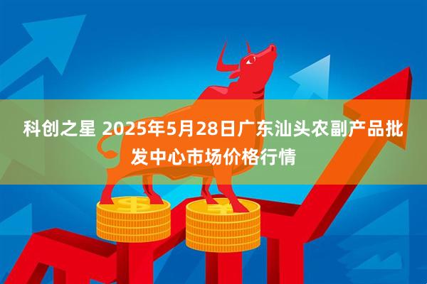 科创之星 2025年5月28日广东汕头农副产品批发中心市场价格行情