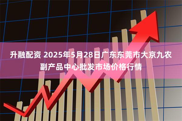 升融配资 2025年5月28日广东东莞市大京九农副产品中心批发市场价格行情