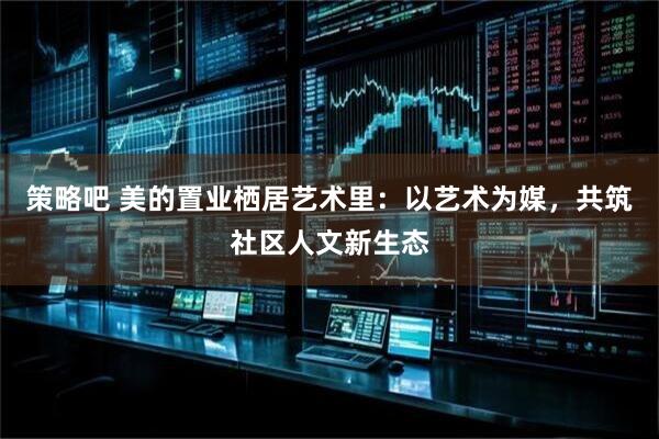 策略吧 美的置业栖居艺术里：以艺术为媒，共筑社区人文新生态