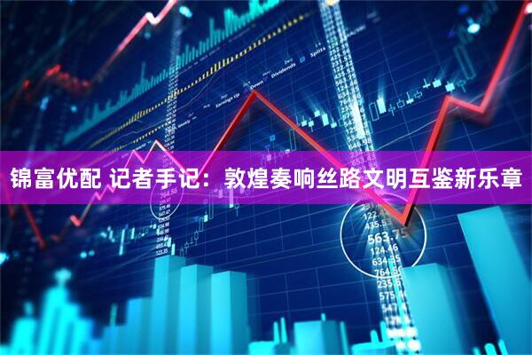 锦富优配 记者手记：敦煌奏响丝路文明互鉴新乐章