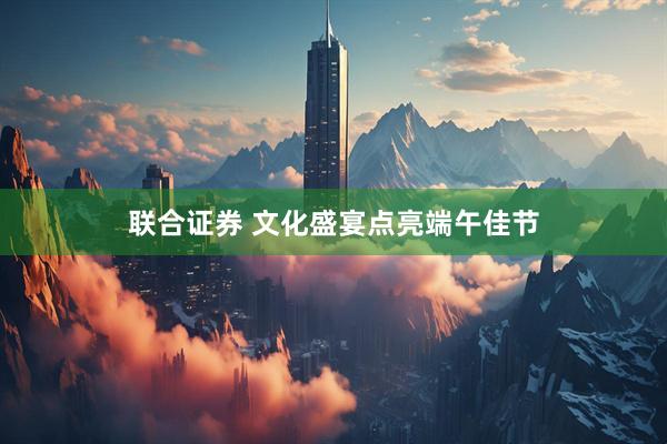 联合证券 文化盛宴点亮端午佳节