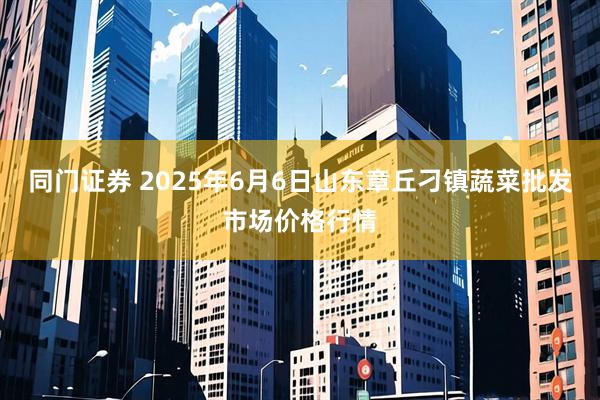 同门证券 2025年6月6日山东章丘刁镇蔬菜批发市场价格行情