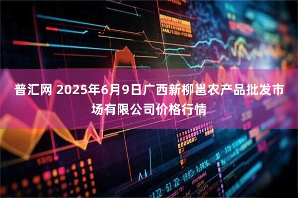 普汇网 2025年6月9日广西新柳邕农产品批发市场有限公司价格行情