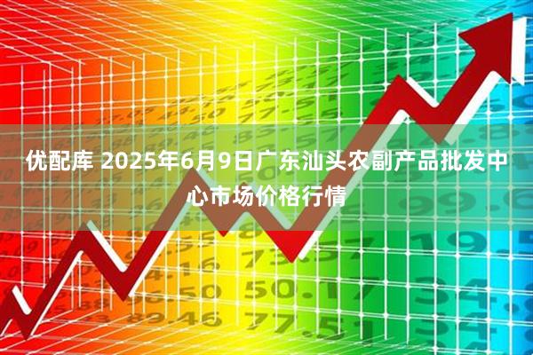 优配库 2025年6月9日广东汕头农副产品批发中心市场价格行情