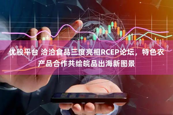 优股平台 洽洽食品三度亮相RCEP论坛，特色农产品合作共绘皖品出海新图景