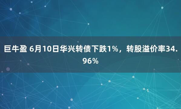 巨牛盈 6月10日华兴转债下跌1%，转股溢价率34.96%