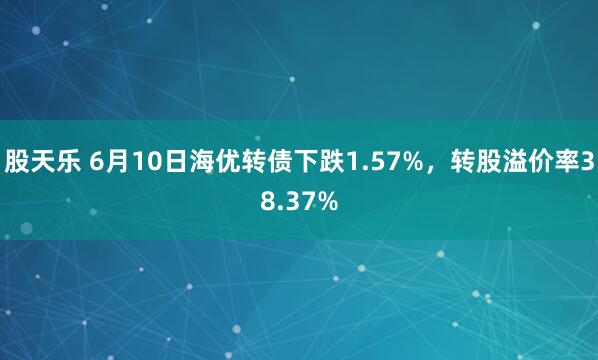 股天乐 6月10日海优转债下跌1.57%，转股溢价率38.37%