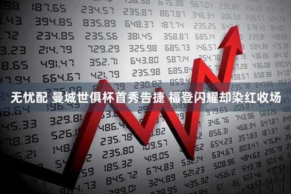 无忧配 曼城世俱杯首秀告捷 福登闪耀却染红收场