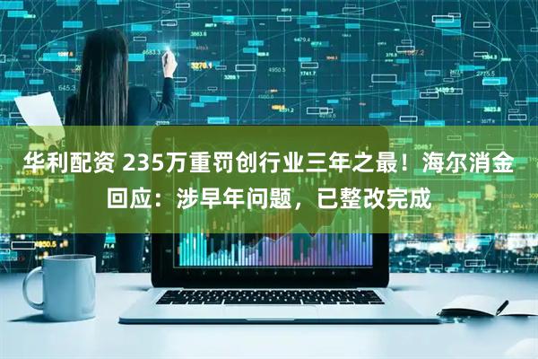 华利配资 235万重罚创行业三年之最！海尔消金回应：涉早年问题，已整改完成