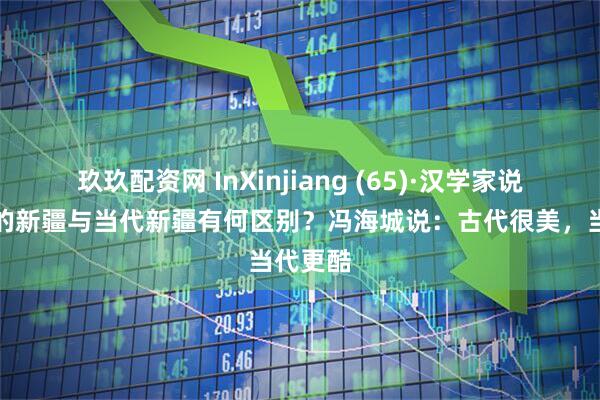 玖玖配资网 InXinjiang (65)·汉学家说丨古诗的新疆与当代新疆有何区别？冯海城说：古代很美，当代更酷