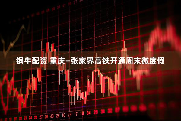 锅牛配资 重庆—张家界高铁开通周末微度假