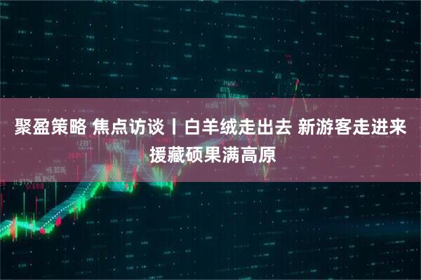 聚盈策略 焦点访谈丨白羊绒走出去 新游客走进来 援藏硕果满高原