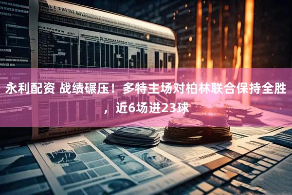 永利配资 战绩碾压！多特主场对柏林联合保持全胜，近6场进23球