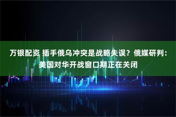 万银配资 插手俄乌冲突是战略失误？俄媒研判：美国对华开战窗口期正在关闭
