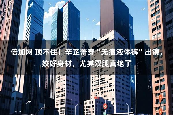 倍加网 顶不住！辛芷蕾穿“无痕液体裤”出镜，姣好身材，尤其双腿真绝了