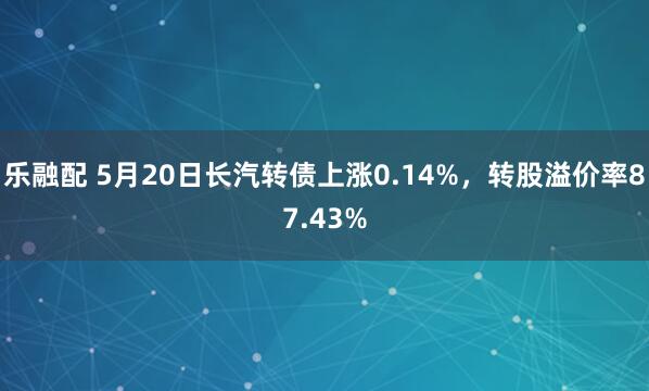 乐融配 5月20日长汽转债上涨0.14%，转股溢价率87.43%