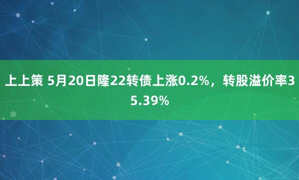 上上策 5月20日隆22转债上涨0.2%，转股溢价率35.39%