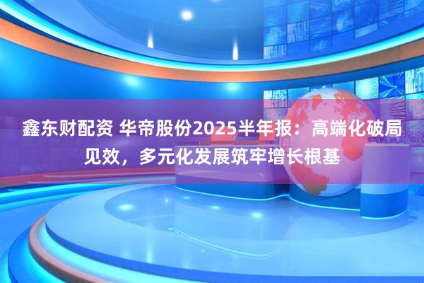 鑫东财配资 华帝股份2025半年报：高端化破局见效，多元化发展筑牢增长根基