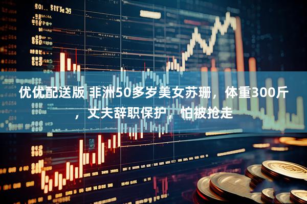 优优配送版 非洲50多岁美女苏珊，体重300斤，丈夫辞职保护，怕被抢走