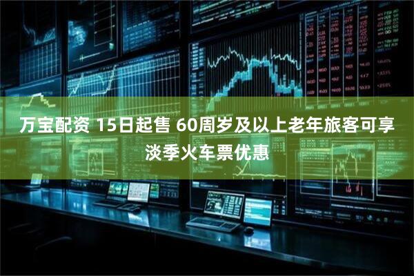 万宝配资 15日起售 60周岁及以上老年旅客可享淡季火车票优惠